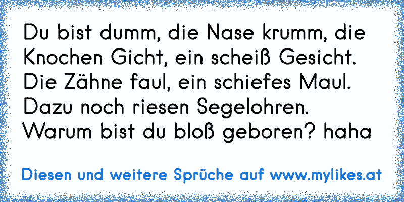 Du bist dumm, die Nase krumm, die Knochen Gicht, ein scheiß Gesicht. Die Zähne faul, ein schiefes Maul. Dazu noch riesen Segelohren. Warum bist du bloß geboren? haha
