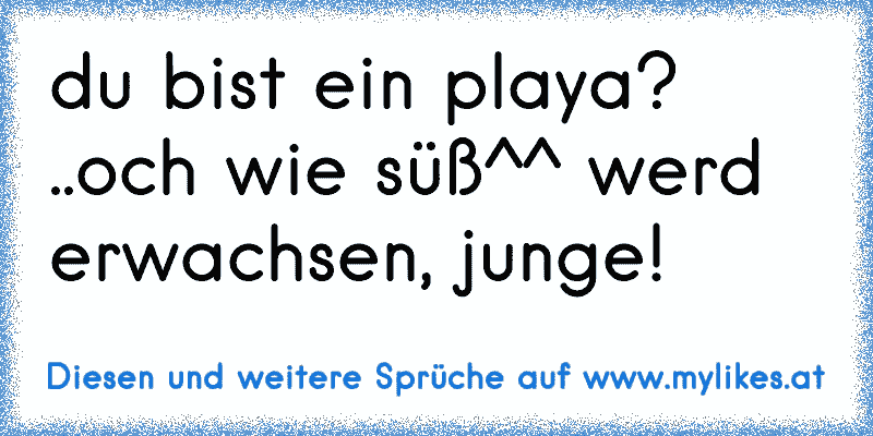 du bist ein playa? ..och wie süß^^ werd erwachsen, junge!
