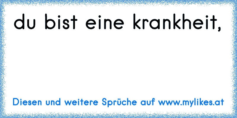 du bist eine krankheit,
