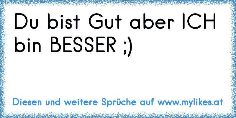 Du bist Gut aber ICH bin BESSER ;)
