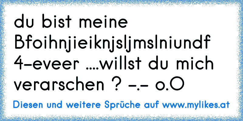 du bist meine Bfoihnjieiknjsljmslniundf 4-eveer ♥....
willst du mich verarschen ? -.- o.O
