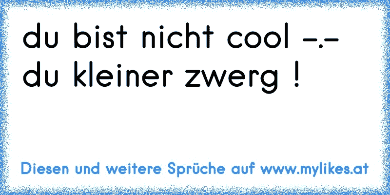 du bist nicht cool -.- du kleiner zwerg !
