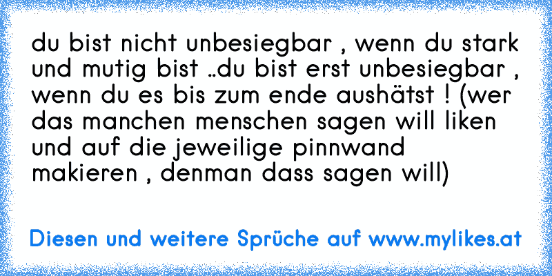 du bist nicht unbesiegbar , wenn du stark und mutig bist ..
du bist erst unbesiegbar , wenn du es bis zum ende aushätst ! 
(wer das manchen menschen sagen will liken und auf die jeweilige pinnwand makieren , denman dass sagen will)
