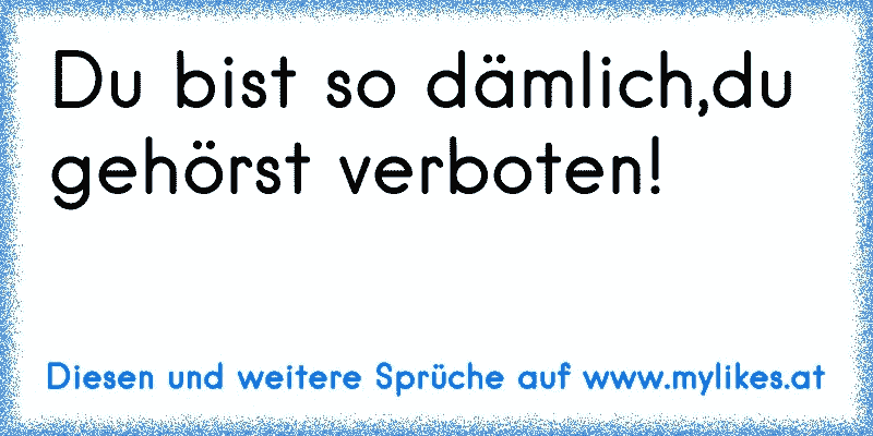 Du bist so dämlich,du gehörst verboten!
