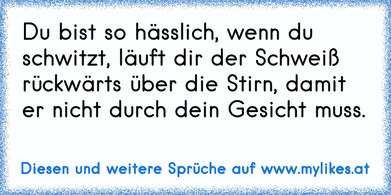 Du bist so hässlich, wenn du schwitzt, läuft dir der Schweiß rückwärts über die Stirn, damit er nicht durch dein Gesicht muss.
