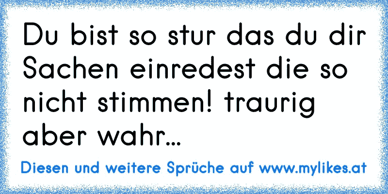 Du bist so stur das du dir Sachen einredest die so nicht stimmen! traurig aber wahr...
