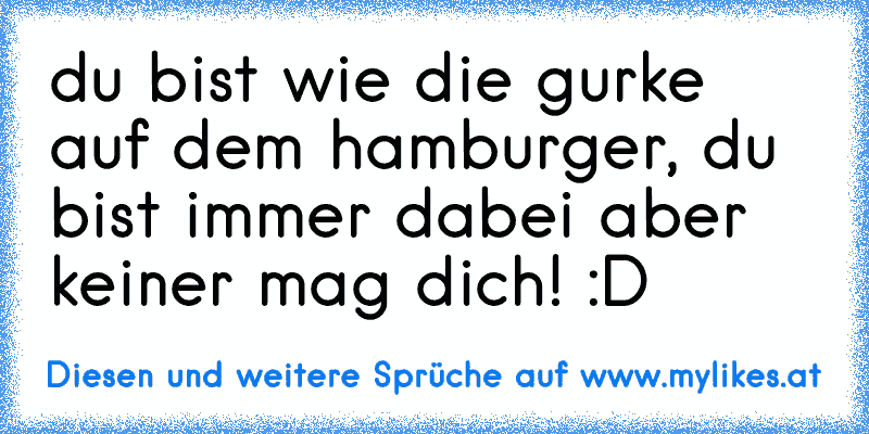 du bist wie die gurke auf dem hamburger, du bist immer dabei aber keiner mag dich! :D
