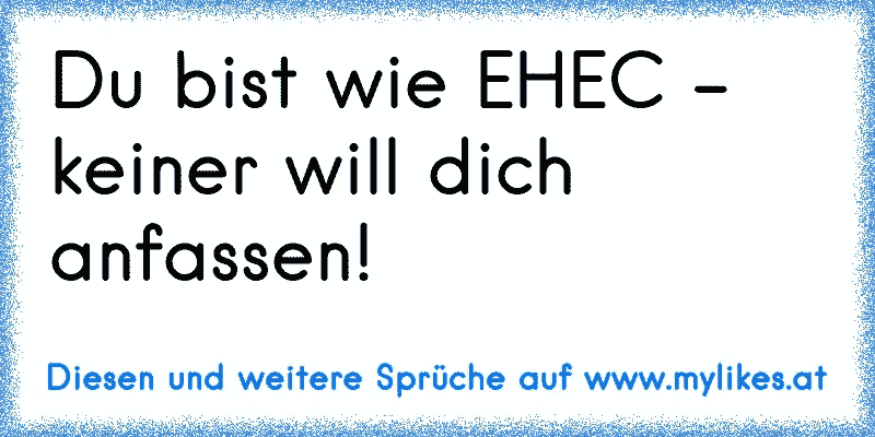 Du bist wie EHEC - keiner will dich anfassen!
