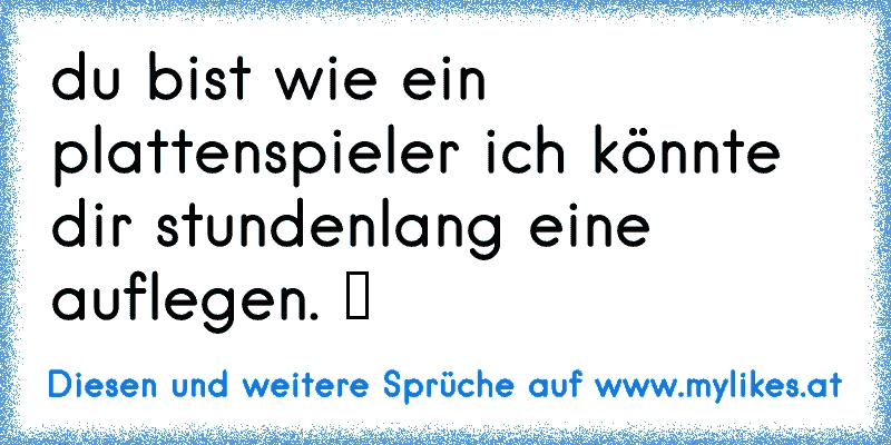 du bist wie ein plattenspieler ich könnte dir stundenlang eine auflegen. ツ
