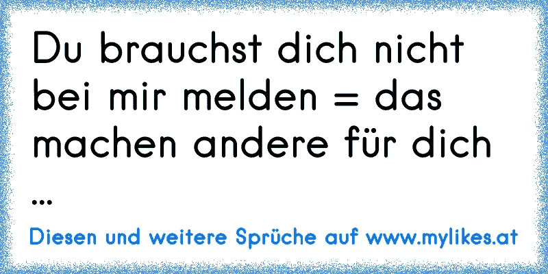 Du brauchst dich nicht bei mir melden = das machen andere für dich ...
