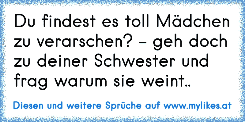 Du findest es toll Mädchen zu verarschen? - geh doch zu deiner Schwester und frag warum sie weint..
