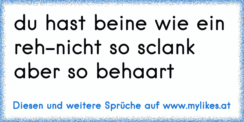 du hast beine wie ein reh-nicht so sclank aber so behaart
