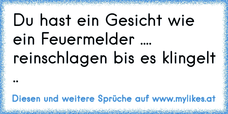 Du hast ein Gesicht wie ein Feuermelder .... reinschlagen bis es klingelt ..
