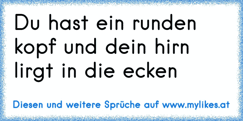 Du hast ein runden kopf und dein hirn lirgt in die ecken
