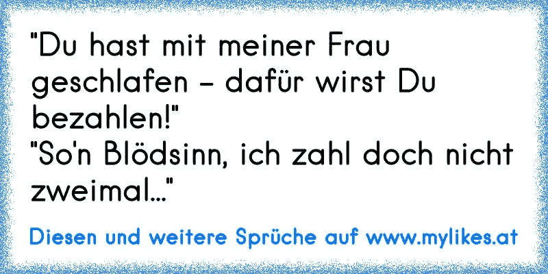 "Du hast mit meiner Frau geschlafen - dafür wirst Du bezahlen!"
"So'n Blödsinn, ich zahl doch nicht zweimal..."
