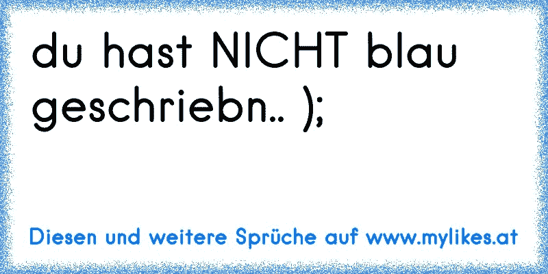 du hast NICHT blau geschriebn.. );
