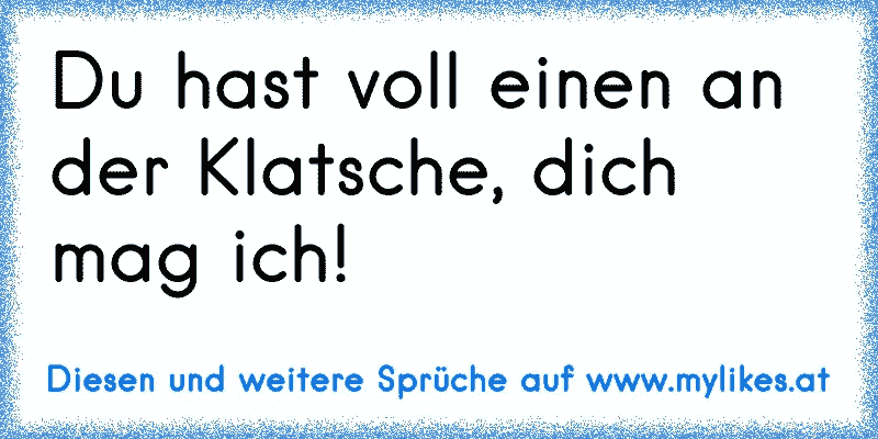 Du hast voll einen an der Klatsche, dich mag ich!
