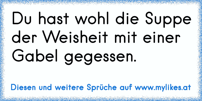 Du hast wohl die Suppe der Weisheit mit einer Gabel gegessen.
