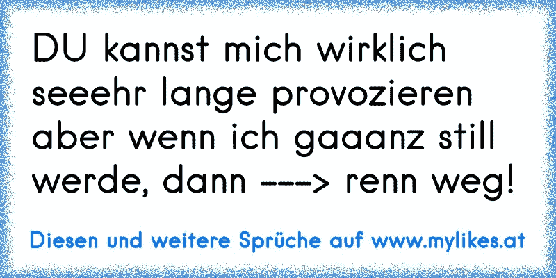 DU kannst mich wirklich seeehr lange provozieren aber wenn ich gaaanz still werde, dann ---> renn weg!
