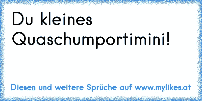 Du kleines Quaschumportimini!
