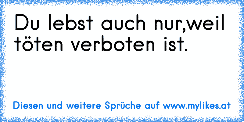 Du lebst auch nur,weil töten verboten ist.
