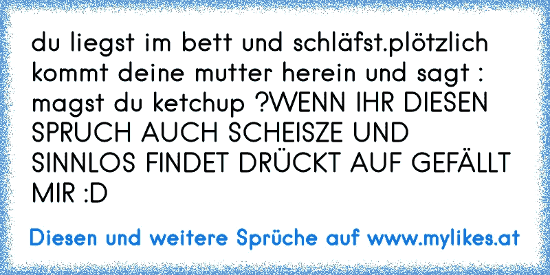 du liegst im bett und schläfst.
plötzlich kommt deine mutter herein und sagt : magst du ketchup ?
WENN IHR DIESEN SPRUCH AUCH SCHEISZE UND SINNLOS FINDET DRÜCKT AUF GEFÄLLT MIR :D
