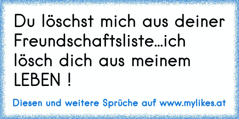 Du löschst mich aus deiner Freundschaftsliste...ich lösch dich aus meinem LEBEN !
