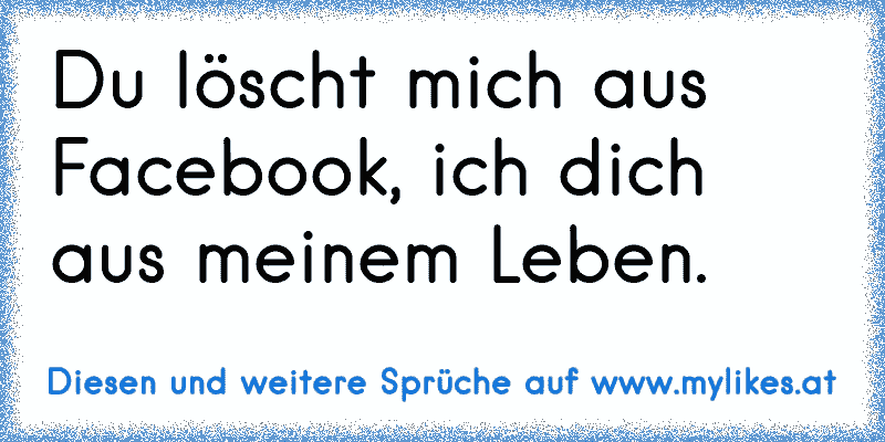 Du löscht mich aus Facebook, ich dich aus meinem Leben.
