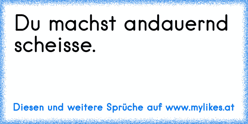 Du machst andauernd scheisse.
