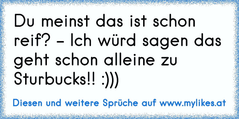 Du meinst das ist schon reif? - Ich würd sagen das geht schon alleine zu Sturbucks!! :)))
