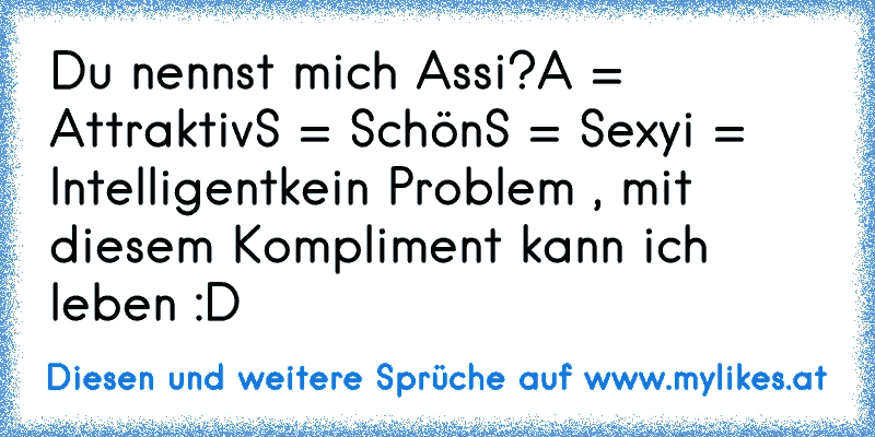 Du nennst mich Assi?
A = Attraktiv
S = Schön
S = Sexy
i = Intelligent
kein Problem , mit diesem Kompliment kann ich leben :D
