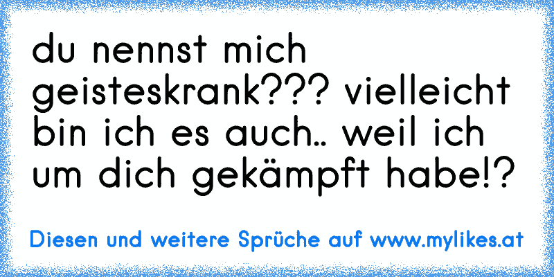 du nennst mich geisteskrank??? vielleicht bin ich es auch.. weil ich um dich gekämpft habe!?
