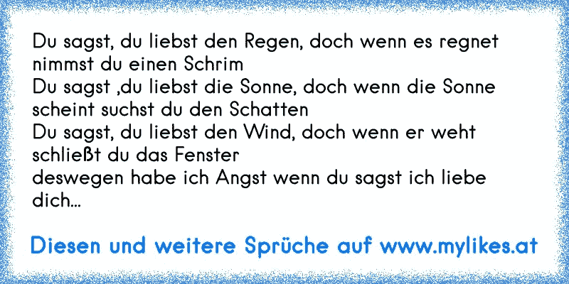 Du sagst, du liebst den Regen, doch wenn es regnet nimmst du einen Schrim
Du sagst ,du liebst die Sonne, doch wenn die Sonne scheint suchst du den Schatten
Du sagst, du liebst den Wind, doch wenn er weht schließt du das Fenster
deswegen habe ich Angst wenn du sagst ich liebe dich...
