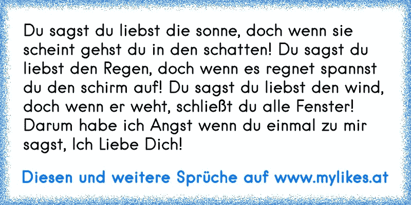 Du sagst du liebst die sonne, doch wenn sie scheint gehst du in den schatten! Du sagst du liebst den Regen, doch wenn es regnet spannst du den schirm auf! Du sagst du liebst den wind, doch wenn er weht, schließt du alle Fenster! Darum habe ich Angst wenn du einmal zu mir sagst, Ich Liebe Dich!
