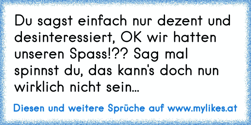 Du sagst einfach nur dezent und desinteressiert, OK wir hatten unseren Spass!?? Sag mal spinnst du, das kann's doch nun wirklich nicht sein...
