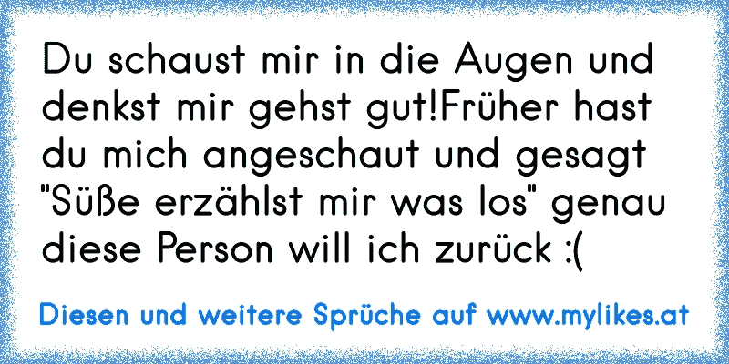 Du schaust mir in die Augen und denkst mir gehst gut!
Früher hast du mich angeschaut und gesagt "Süße erzählst mir was los" genau diese Person will ich zurück :(
