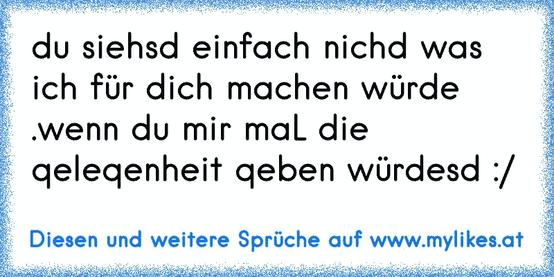 du siehsd einfach nichd was ich für dich machen würde .wenn du mir maL die qeleqenheit qeben würdesd :/
