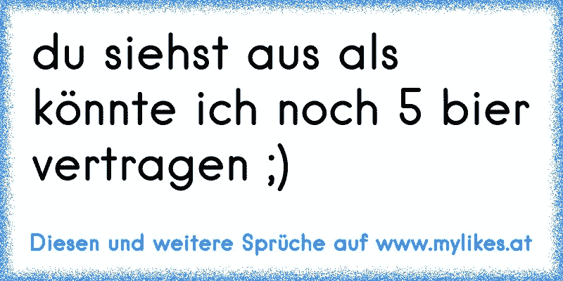 du siehst aus als könnte ich noch 5 bier vertragen ;)
