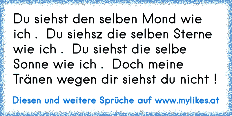 Du siehst den selben Mond wie ich .  Du siehsz die selben Sterne wie ich .  Du siehst die selbe Sonne wie ich .  Doch meine Tränen wegen dir siehst du nicht !
