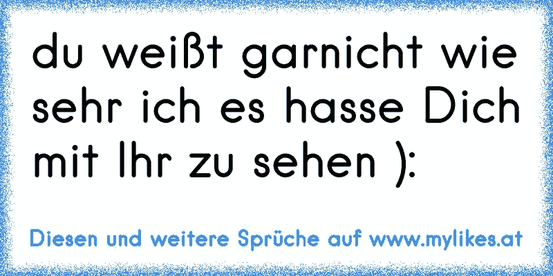 du weißt garnicht wie sehr ich es hasse Dich mit Ihr zu sehen ): 