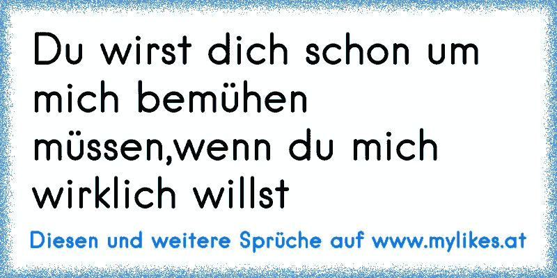 Du wirst dich schon um mich bemühen müssen,wenn du mich wirklich willst
