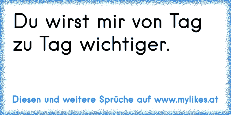 Du wirst mir von Tag zu Tag wichtiger.♥
