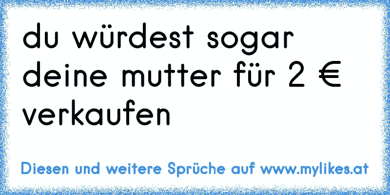 du würdest sogar deine mutter für 2 € verkaufen
