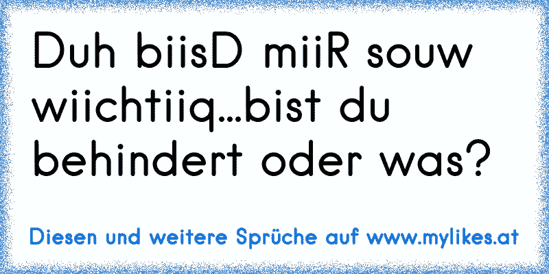 Duh biisD miiR souw wiichtiiq...bist du behindert oder was?
