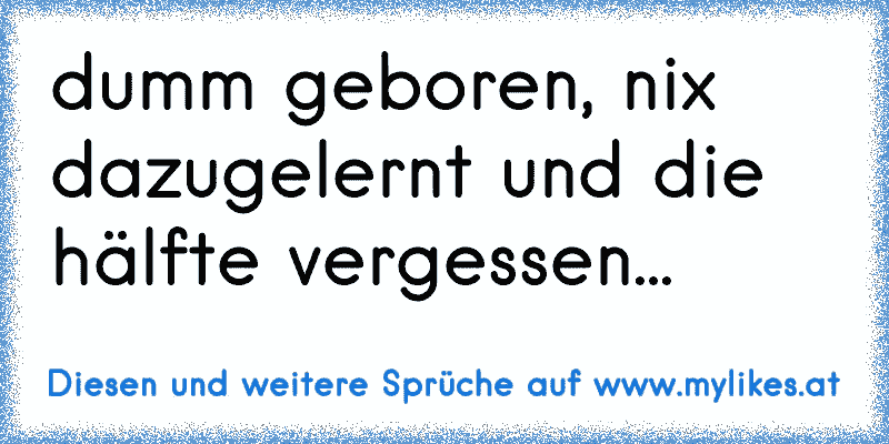 dumm geboren, nix dazugelernt und die hälfte vergessen...
