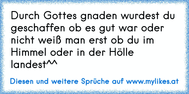 Durch Gottes gnaden wurdest du geschaffen ob es gut war oder nicht weiß man erst ob du im Himmel oder in der Hölle landest^^
