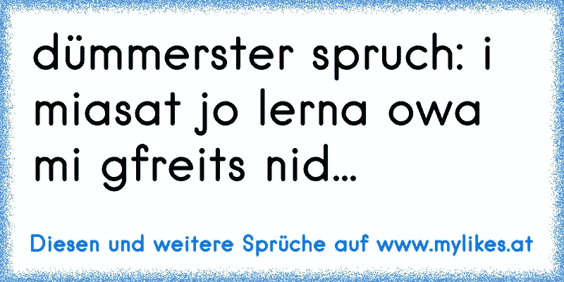 dümmerster spruch: i miasat jo lerna owa mi gfreits nid...
