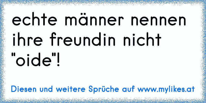 echte männer nennen ihre freundin nicht "oide"!
