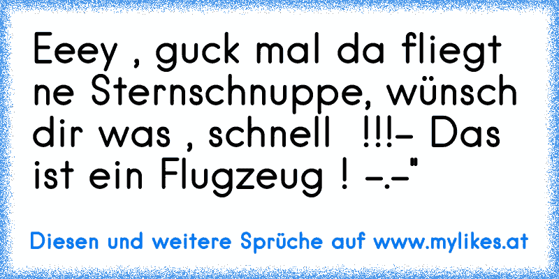 Eeey , guck mal da fliegt ne Sternschnuppe, wünsch dir was , schnell  !!!
- Das ist ein Flugzeug ! -.-''
