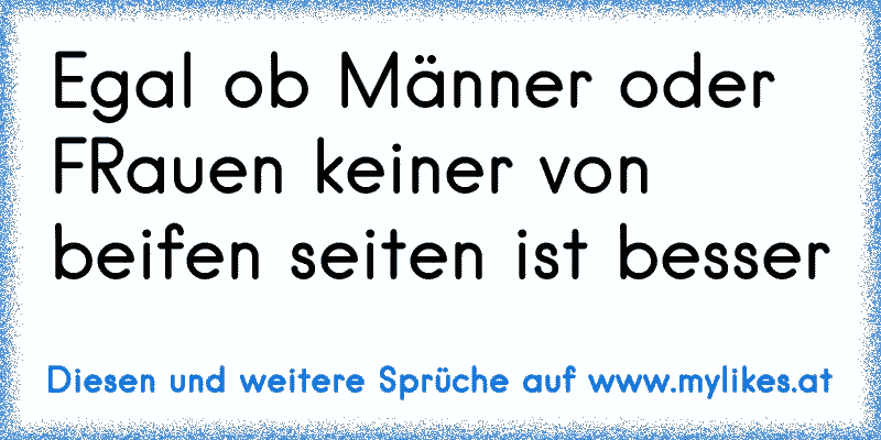 Egal ob Männer oder FRauen keiner von beifen seiten ist besser
